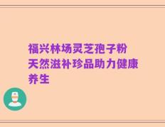 福兴林场灵芝孢子粉 天然滋补珍品助力健康养生