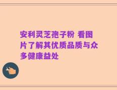 安利灵芝孢子粉 看图片了解其优质品质与众多健康益处