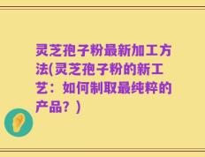 灵芝孢子粉最新加工方法(灵芝孢子粉的新工艺：如何制取最纯粹的产品？)