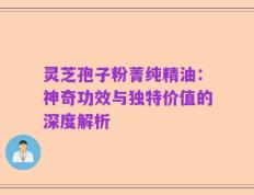 灵芝孢子粉菁纯精油：神奇功效与独特价值的深度解析