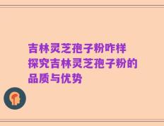 吉林灵芝孢子粉咋样 探究吉林灵芝孢子粉的品质与优势