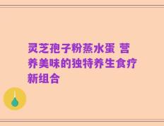 灵芝孢子粉蒸水蛋 营养美味的独特养生食疗新组合