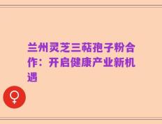 兰州灵芝三萜孢子粉合作：开启健康产业新机遇