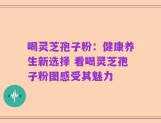 喝灵芝孢子粉：健康养生新选择 看喝灵芝孢子粉图感受其魅力