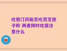 吃他汀药能否吃灵芝孢子粉 两者同时吃需注意什么