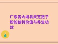 广东省大埔县灵芝孢子粉的独特价值与养生功效