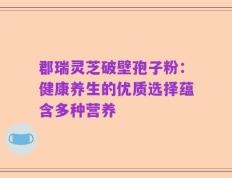 郡瑞灵芝破壁孢子粉：健康养生的优质选择蕴含多种营养