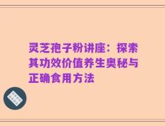 灵芝孢子粉讲座：探索其功效价值养生奥秘与正确食用方法