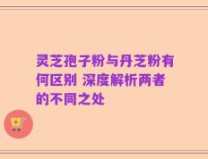 灵芝孢子粉与丹芝粉有何区别 深度解析两者的不同之处