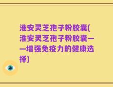 淮安灵芝孢子粉胶囊(淮安灵芝孢子粉胶囊——增强免疫力的健康选择)