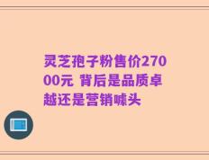 灵芝孢子粉售价27000元 背后是品质卓越还是营销噱头