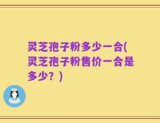 灵芝孢子粉多少一合(灵芝孢子粉售价一合是多少？)