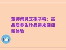 董师傅灵芝孢子粉：高品质养生珍品带来健康新体验