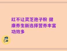 红不让灵芝孢子粉 健康养生新选择营养丰富功效多