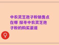 中农灵芝孢子粉销售点在哪 探寻中农灵芝孢子粉的购买渠道