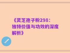 《灵芝孢子粉298：独特价值与功效的深度解析》