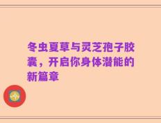 冬虫夏草与灵芝孢子胶囊，开启你身体潜能的新篇章