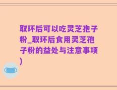 取环后可以吃灵芝孢子粉_取环后食用灵芝孢子粉的益处与注意事项)