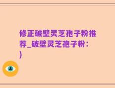 修正破壁灵芝孢子粉推荐_破壁灵芝孢子粉：)