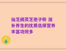 仙芝阙灵芝孢子粉 滋补养生的优质选择营养丰富功效多