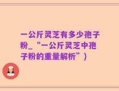 一公斤灵芝有多少孢子粉_“一公斤灵芝中孢子粉的重量解析”)