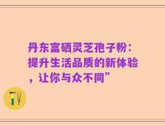 丹东富硒灵芝孢子粉：提升生活品质的新体验，让你与众不同”