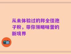 从未体验过的邦全佳孢子粉，带你领略味蕾的新境界