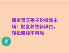 保定灵芝孢子粉批发市场：掘金养生新风口，轻松赚钱不再难
