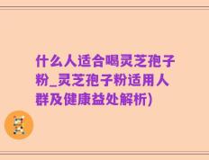 什么人适合喝灵芝孢子粉_灵芝孢子粉适用人群及健康益处解析)
