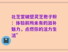 北芝堂破壁灵芝袍子粉：体验前所未有的滋补魅力，点燃你的活力生活”