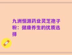 九洲恒源药业灵芝孢子粉：健康养生的优质选择