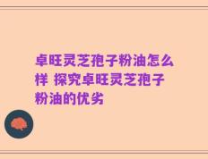 卓旺灵芝孢子粉油怎么样 探究卓旺灵芝孢子粉油的优劣
