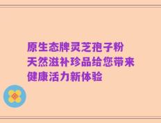 原生态牌灵芝孢子粉 天然滋补珍品给您带来健康活力新体验
