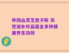 井冈山灵芝孢子粉 天然滋补珍品蕴含多种健康养生功效