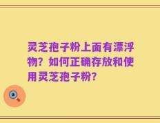 灵芝孢子粉上面有漂浮物？如何正确存放和使用灵芝孢子粉？