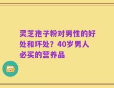 灵芝孢子粉对男性的好处和坏处？40岁男人必买的营养品