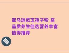 亚马逊灵芝孢子粉 高品质养生佳选营养丰富值得推荐