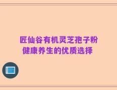 匠仙谷有机灵芝孢子粉 健康养生的优质选择