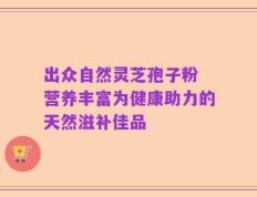 出众自然灵芝孢子粉 营养丰富为健康助力的天然滋补佳品