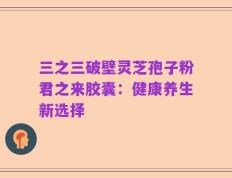 三之三破壁灵芝孢子粉君之来胶囊：健康养生新选择