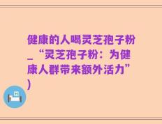 健康的人喝灵芝孢子粉_“灵芝孢子粉：为健康人群带来额外活力”)