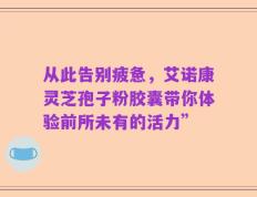 从此告别疲惫，艾诺康灵芝孢子粉胶囊带你体验前所未有的活力”