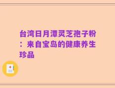 台湾日月潭灵芝孢子粉：来自宝岛的健康养生珍品