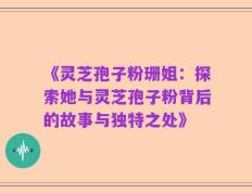 《灵芝孢子粉珊姐：探索她与灵芝孢子粉背后的故事与独特之处》