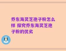 乔东海灵芝孢子粉怎么样 探究乔东海灵芝孢子粉的优劣