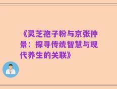 《灵芝孢子粉与京张仲景：探寻传统智慧与现代养生的关联》