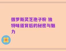 俄罗斯灵芝孢子粉 独特味道背后的秘密与魅力