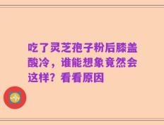 吃了灵芝孢子粉后膝盖酸冷，谁能想象竟然会这样？看看原因
