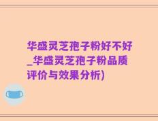 华盛灵芝孢子粉好不好_华盛灵芝孢子粉品质评价与效果分析)