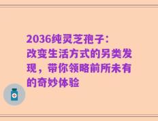 2036纯灵芝孢子：改变生活方式的另类发现，带你领略前所未有的奇妙体验